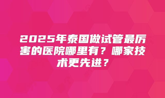 2025年泰国做试管最厉害的医院哪里有？哪家技术更先进？