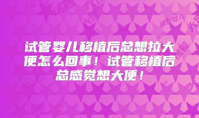 试管婴儿移植后总想拉大便怎么回事！试管移植后总感觉想大便！
