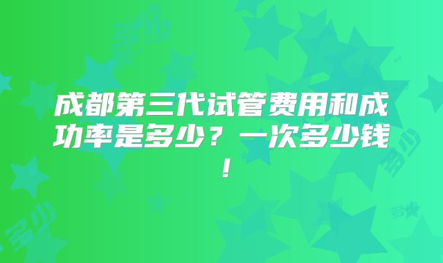 成都第三代试管费用和成功率是多少？一次多少钱！