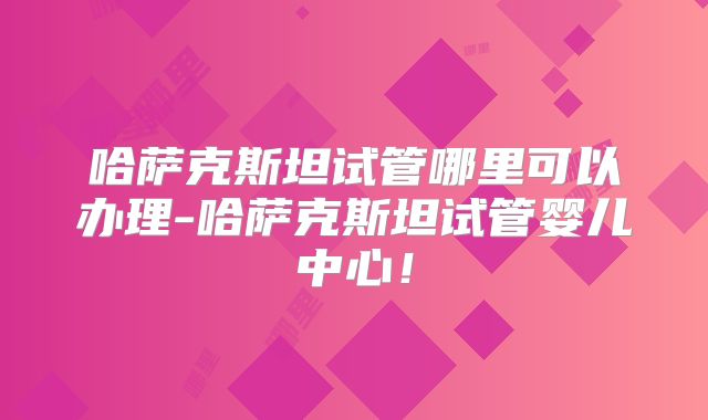 哈萨克斯坦试管哪里可以办理-哈萨克斯坦试管婴儿中心！