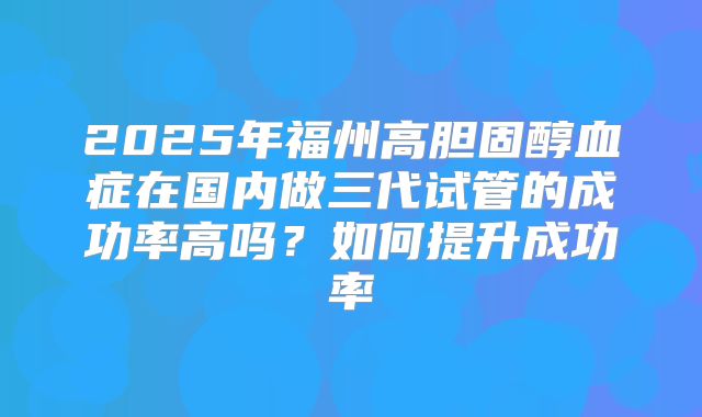 2025年福州高胆固醇血症在国内做三代试管的成功率高吗?如何提升成功率