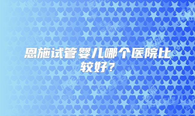 恩施试管婴儿哪个医院比较好？