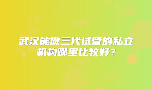 武汉能做三代试管的私立机构哪里比较好?
