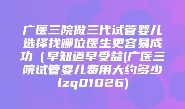 广医三院做三代试管婴儿选择找哪位医生更容易成功（早知道早受益(广医三院试管婴儿费用大约多少lzq01026)