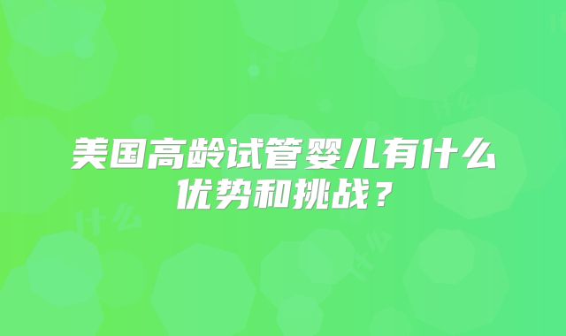 美国高龄试管婴儿有什么优势和挑战？