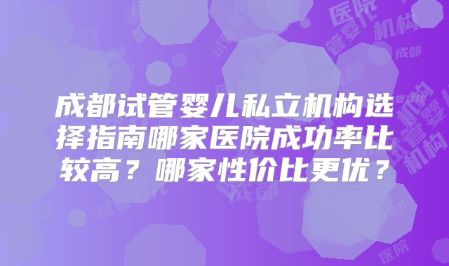 成都试管婴儿私立机构选择指南哪家医院成功率比较高？哪家性价比更优？