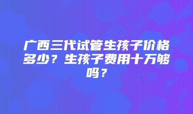 广西三代试管生孩子价格多少？生孩子费用十万够吗？