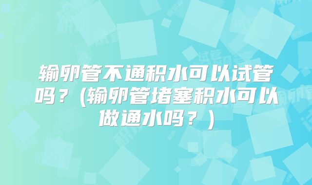 输卵管不通积水可以试管吗？(输卵管堵塞积水可以做通水吗？)