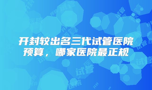 开封较出名三代试管医院预算，哪家医院最正规