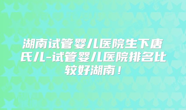 湖南试管婴儿医院生下唐氏儿-试管婴儿医院排名比较好湖南！