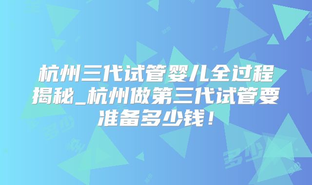 杭州三代试管婴儿全过程揭秘_杭州做第三代试管要准备多少钱！