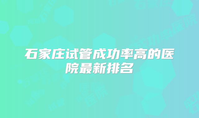 石家庄试管成功率高的医院最新排名