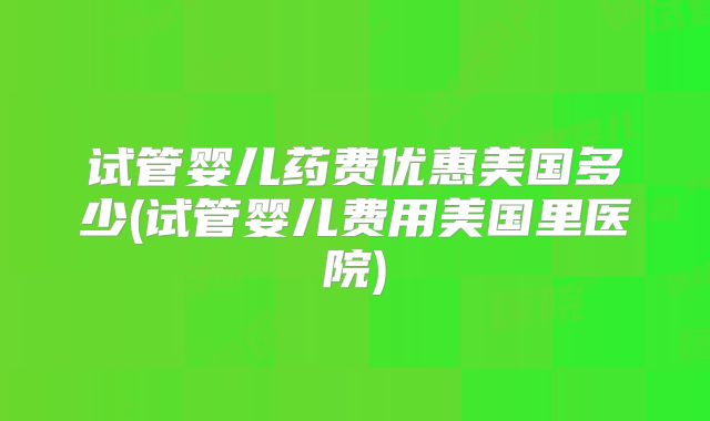 试管婴儿药费优惠美国多少(试管婴儿费用美国里医院)