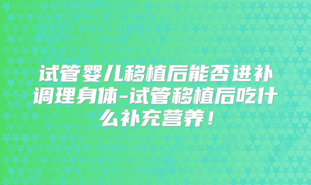 试管婴儿移植后能否进补调理身体-试管移植后吃什么补充营养!