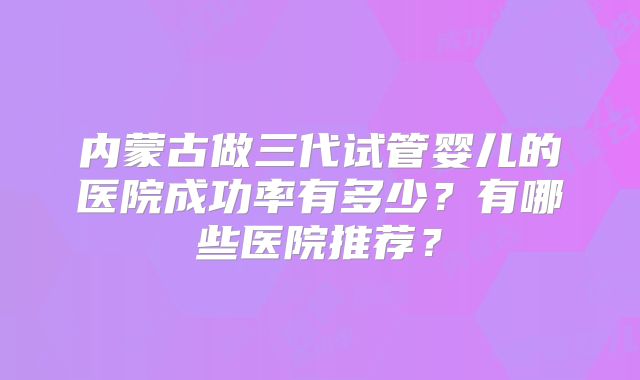 内蒙古做三代试管婴儿的医院成功率有多少？有哪些医院推荐？