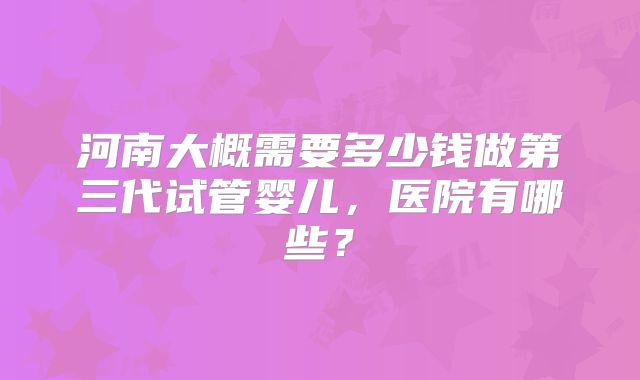 河南大概需要多少钱做第三代试管婴儿，医院有哪些？