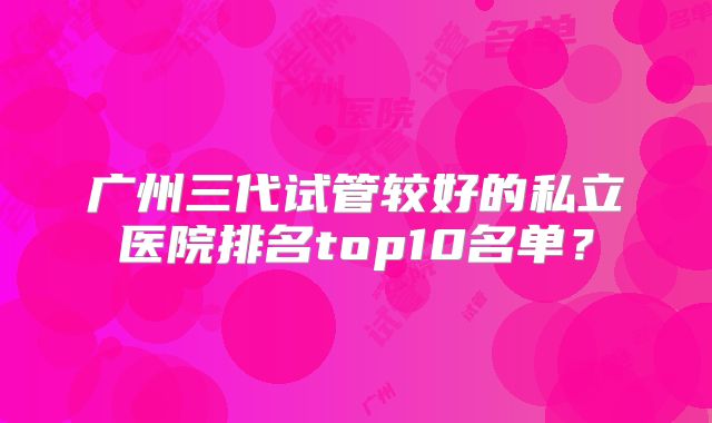 广州三代试管较好的私立医院排名top10名单？