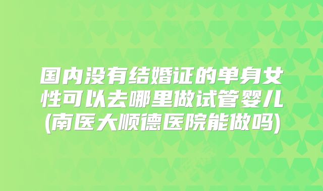 国内没有结婚证的单身女性可以去哪里做试管婴儿(南医大顺德医院能做吗)