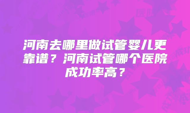 河南去哪里做试管婴儿更靠谱？河南试管哪个医院成功率高？