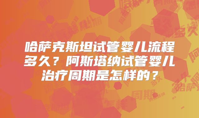 哈萨克斯坦试管婴儿流程多久？阿斯塔纳试管婴儿治疗周期是怎样的？