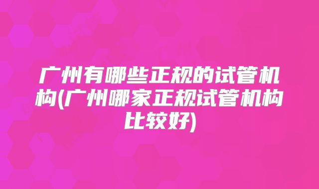 广州有哪些正规的试管机构(广州哪家正规试管机构比较好)