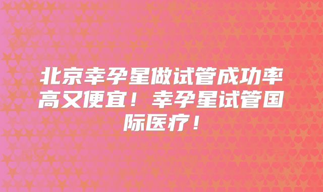 北京幸孕星做试管成功率高又便宜！幸孕星试管国际医疗！
