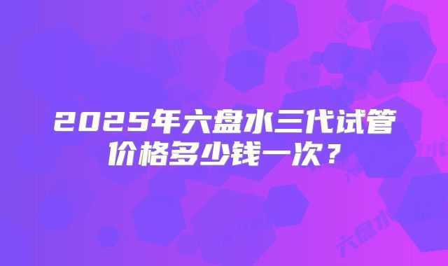 2025年六盘水三代试管价格多少钱一次？