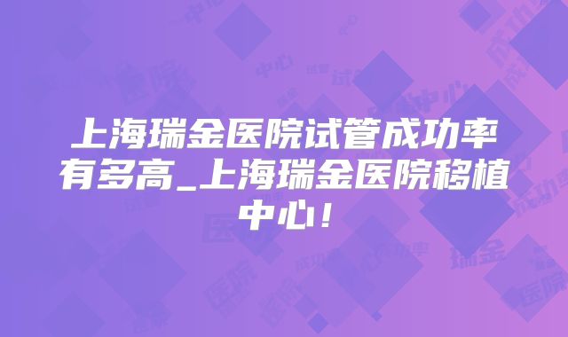 上海瑞金医院试管成功率有多高_上海瑞金医院移植中心！