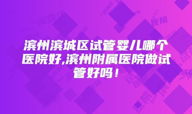 滨州滨城区试管婴儿哪个医院好,滨州附属医院做试管好吗！