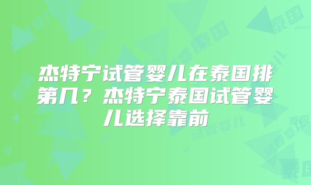 杰特宁试管婴儿在泰国排第几?杰特宁泰国试管婴儿选择靠前