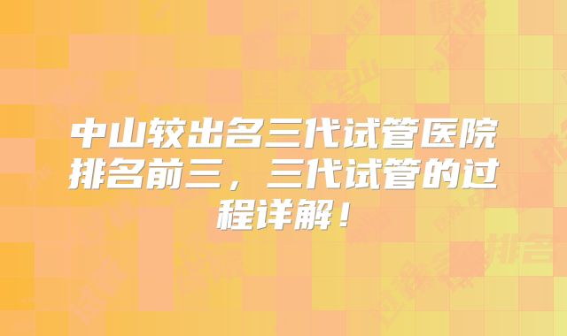 中山较出名三代试管医院排名前三,三代试管的过程详解!