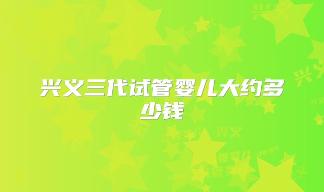 兴义三代试管婴儿大约多少钱