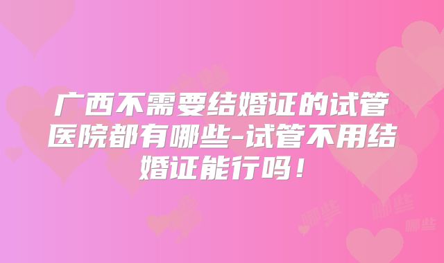 广西不需要结婚证的试管医院都有哪些-试管不用结婚证能行吗！