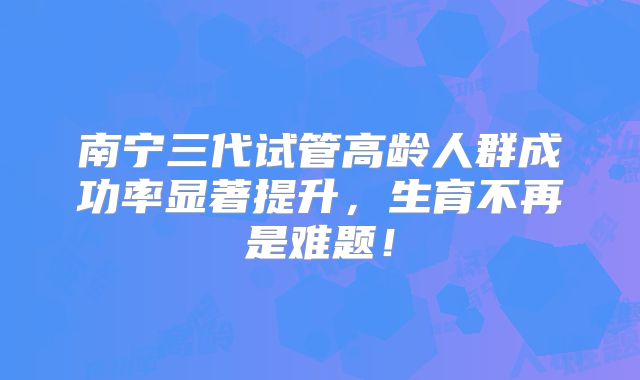 南宁三代试管高龄人群成功率显著提升，生育不再是难题！