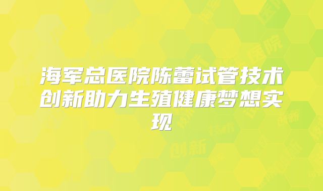 海军总医院陈蕾试管技术创新助力生殖健康梦想实现