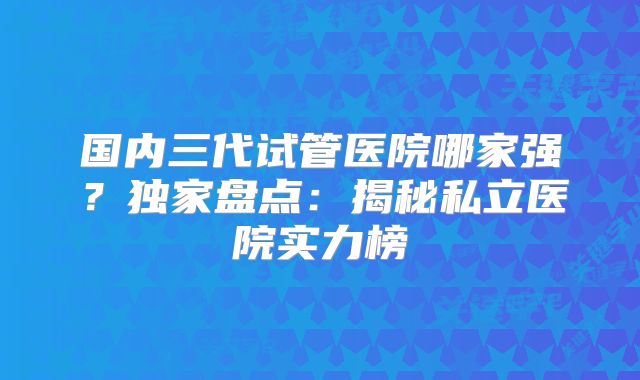 国内三代试管医院哪家强？独家盘点：揭秘私立医院实力榜