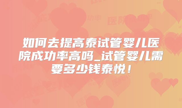 如何去提高泰试管婴儿医院成功率高吗_试管婴儿需要多少钱泰悦！