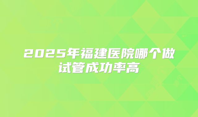 2025年福建医院哪个做试管成功率高