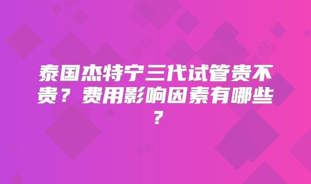 泰国杰特宁三代试管贵不贵？费用影响因素有哪些？