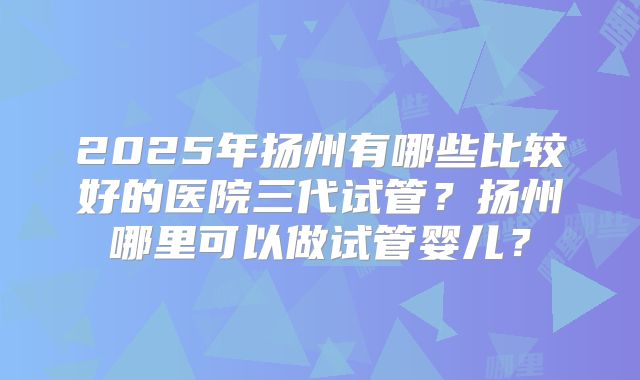 2025年扬州有哪些比较好的医院三代试管？扬州哪里可以做试管婴儿？