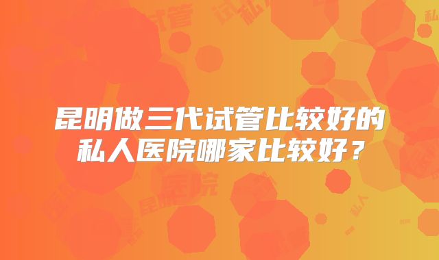 昆明做三代试管比较好的私人医院哪家比较好?