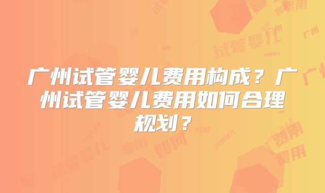 广州试管婴儿费用构成？广州试管婴儿费用如何合理规划？