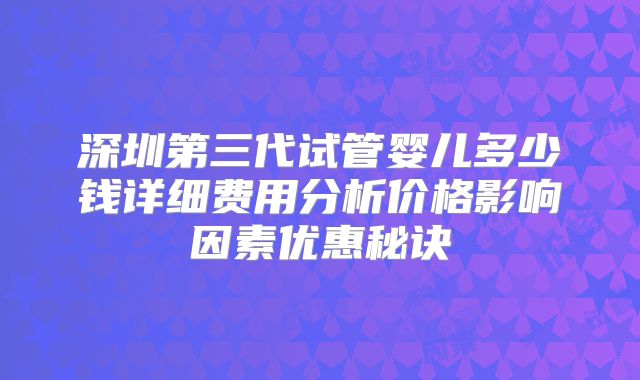 深圳第三代试管婴儿多少钱详细费用分析价格影响因素优惠秘诀