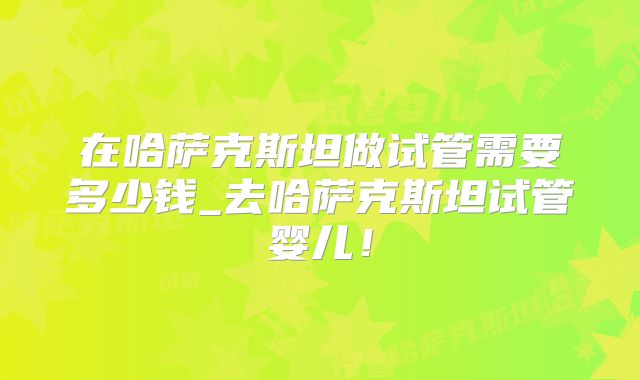在哈萨克斯坦做试管需要多少钱_去哈萨克斯坦试管婴儿！