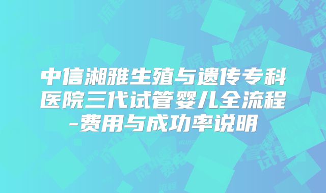 中信湘雅生殖与遗传专科医院三代试管婴儿全流程-费用与成功率说明