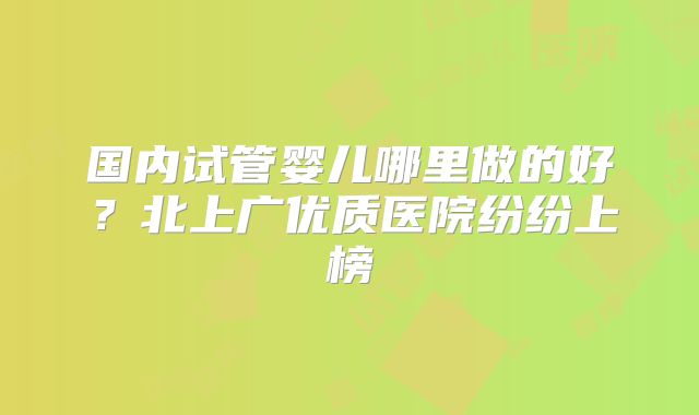国内试管婴儿哪里做的好？北上广优质医院纷纷上榜