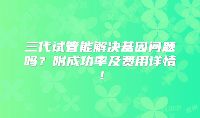 三代试管能解决基因问题吗？附成功率及费用详情！