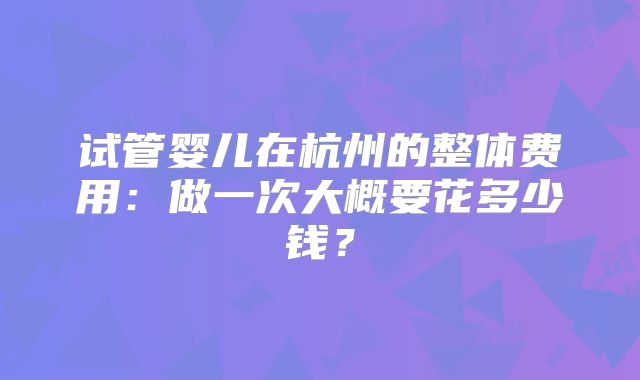 试管婴儿在杭州的整体费用：做一次大概要花多少钱？