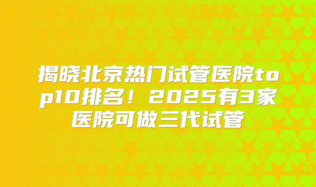 揭晓北京热门试管医院top10排名！2025有3家医院可做三代试管