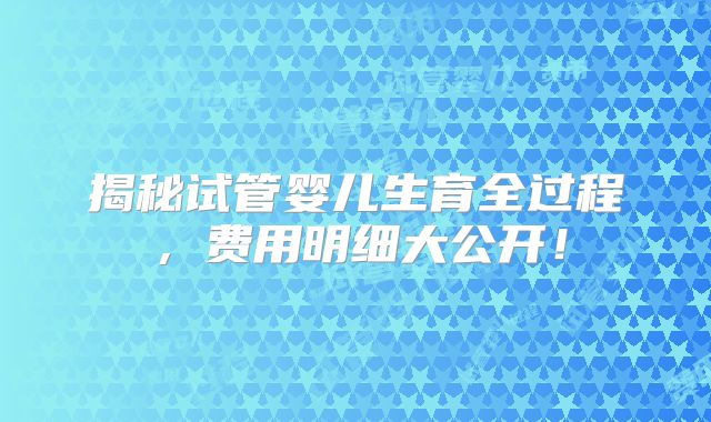 揭秘试管婴儿生育全过程，费用明细大公开！